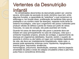 Vertentes da Desnutrição
InfantilAs complicações decorrentes da desnutrição podem ser: anemia
severa, diminuição da secreção do ácido clorídrico (que tem, entre
algumas funções, a capacidade de “esterilizar” o que comemos) no
estômago e, em função disso, proliferação de bactérias (fato que já
predispõe a um número maior de doenças), resposta muito lenta do
sistema imunológico, visto que o organismo não possui nutrientes para
produzir células de defesa e perda de massa por parte de vários
músculos, no caso do coração, isto pode acarretar em morte.
Quando há casos de desnutrição não grave o paciente deve ser
tratado em casa (principalmente no caso de crianças), visto que o
ambiente hospitalar propicia, através de contágio, o aparecimento de
doenças em organismos debilitados. Quando, porém, o quadro do
paciente é crônico ou ele habita um lugar com condições deploráveis
de vida, ele deve ser imediatamente hospitalizado, neste caso, a
pessoa pode apresentar sintomas como: hipotermia, hipoglicemia,
anemia grave, taquicardia, tendências
hemorrágicas, pneumonia, desidratação, sarampo, icterícia (aspecto
amarelado da pele) e sinais de colapso circulatório (mãos e pés frios,
pulso fraco e consciência diminuída).
 