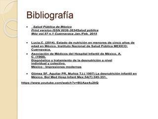 Bibliografía
 Salud Pública de México
Print version ISSN 0036-3634Salud pública
Méx vol.57 n.1 Cuernavaca Jan./Feb. 2015
 Lucía,C. (2014). Estado de nutrición en menores de cinco años de
edad en México. Instituto Nacional de Salud Pública MEXICO:
Cuernavaca.
 Asociación de Médicos del Hospital Infantil de México, A.
C. (1968).
Diagnóstico y tratamiento de la desnutrición a nivel
individual y colectivo.
México : Impresiones modernas
 Gómez SF, Aguilar PR, Muñoz TJ.( 1997) La desnutrición infantil en
México. Bol Med Hosp Infant Mex;54(7):345-351.
https://www.youtube.com/watch?v=BUAax4u2IiQ
 