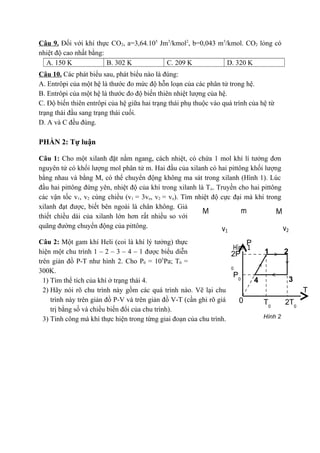 Câu 9. Đối với khí thực CO2, a=3,64.105 Jm3/kmol2, b=0,043 m3/kmol. CO2 lỏng có
nhiệt độ cao nhất bằng:
  A. 150 K              B. 302 K          C. 209 K            D. 320 K
Câu 10. Các phát biểu sau, phát biểu nào là đúng:
A. Entrôpi của một hệ là thước đo mức độ hỗn loạn của các phân tử trong hệ.
B. Entrôpi của một hệ là thước đo độ biến thiên nhiệt lượng của hệ.
C. Độ biến thiên entrôpi của hệ giữa hai trạng thái phụ thuộc vào quá trình của hệ từ
trạng thái đầu sang trạng thái cuối.
D. A và C đều đúng.

PHẦN 2: Tự luận

Câu 1: Cho một xilanh đặt nằm ngang, cách nhiệt, có chứa 1 mol khí lí tưởng đơn
nguyên tử có khối lượng mol phân tử m. Hai đầu của xilanh có hai pittông khối lượng
bằng nhau và bằng M, có thể chuyển động không ma sát trong xilanh (Hình 1). Lúc
đầu hai pittông đứng yên, nhiệt độ của khí trong xilanh là T o. Truyền cho hai pittông
các vận tốc v1, v2 cùng chiều (v1 = 3vo, v2 = vo). Tìm nhiệt độ cực đại mà khí trong
xilanh đạt được, biết bên ngoài là chân không. Giả
                                                          M             m           M
thiết chiều dài của xilanh lớn hơn rất nhiều so với
quãng đường chuyển động của pittông.                              v                    v
                                                                   1                       2

Câu 2: Một gam khí Heli (coi là khí lý tưởng) thực                        P
                                                                     Hình 1
hiện một chu trình 1 – 2 – 3 – 4 – 1 được biểu diễn                 2P        1      2
                                              5
trên giản đồ P-T như hình 2. Cho P0 = 10 Pa; T0 =
                                                                    0
300K.
                                                                     P0
  1) Tìm thể tích của khí ở trạng thái 4.                                   4          3
  2) Hãy nói rõ chu trình này gồm các quá trình nào. Vẽ lại chu                          T
     trình này trên giản đồ P-V và trên giản đồ V-T (cần ghi rõ giá    0      T0     2T0
     trị bằng số và chiều biến đổi của chu trình).
  3) Tính công mà khí thực hiện trong từng giai đoạn của chu trình.           Hình 2
 