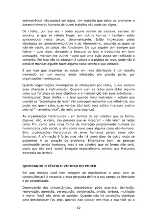 sobrevivência não poderá ser digna. Um trabalho que deixe de promover o
desenvolvimento humano de quem trabalha não pode ser digno.

Os chefes, por sua vez - como aquele senhor de escravo, escravo do
escravo, a que se referia Hegel, em outros termos - também estão
aprisionados neste círculo desumanizante. Estão intoxicados pelas
ideologias do comando-e-controle e do liderancismo, segundo as quais se
não for assim, as coisas não funcionam. De que alguém tem sempre que
liderar - quer dizer, deixando a frescura de lado e traduzindo em bom
português: mandar nos outros - para que uma ação possa ser realizada a
contento. Por isso não se adaptam à cultura e à prática de rede, onde não é
possível mandar alguém fazer alguma coisa contra a sua vontade.

É por isso que organizar as coisas em rede distribuída é um desafio
tremendo em um mundo ainda infestado, em grande parte, por
organizações hierárquicas.

Quando organizações hierárquicas se interessam por redes, quase sempre
esse interesse é instrumental. Querem usar as redes para obter alguma
coisa que fortaleça os seus objetivos e a manutenção das suas estruturas...
hierárquicas! Seus chefes – e isso quando mais ilustrados – acham que
usando as "tecnologias de rede" vão conseguir aumentar sua influência, seu
poder ou, quem sabe, suas vendas (daí todo esse súbito interesse cretino
pelo tal "marketing viral", de resto uma vigarice).

As organizações hierárquicas - em termos do ser coletivo que se forma,
diga-se: não, é claro, das pessoas que as integram - não vêem as redes
como fim, como uma nova forma de interação propriamente humana ou
humanizada pelo social, e sim como meio para alguma coisa não-humana.
Sim, organizações hierárquicas de seres humanos geram seres não-
humanos. A afirmação é forte, mas não há como dizer de outro modo se
quisermos ir ao coração do problema. Entenda-se bem: as pessoas
continuarão sendo humanas, mas o ser coletivo que se forma não será,
posto que não será 'social' (naquele especialíssimo sentido que Maturana
empresta ao termo).



QUEBRANDO O CÍRCULO VICIOSO DO PODER

Em que medida você tem coragem de desobedecer e arcar com as
conseqüências? A resposta a essa pergunta define o seu campo de liberdade
e de possibilidade.

Dependendo das circunstâncias, desobedecer pode acarretar demissão,
reprovação, agressão, perseguição, condenação, prisão, tortura, mutilação
e morte. Você não deve se suicidar. Quando não há condições objetivas
para desobedecer (ou seja, quando isso colocar em risco a sua vida ou a

                                    10
 