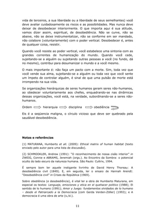 vida de terceiros, a sua liberdade ou a liberdade de seus semelhantes) você
deve avaliar cuidadosamente os riscos e as possibilidades. Mas nunca deve
deixar de desobedecer interiormente. O que importa aqui é sua atitude,
vamos dizer assim, espiritual, de desobediência. Não se curve, não se
abaixe, não se deixe instrumentalizar, não se conforme em ser mandado,
não colabore (voluntariamente) com o poder vertical. Desobedecer é, antes
de qualquer coisa, resistir.

Quando você resiste ao poder vertical, você estabelece uma sintonia com as
grandes correntes de humanização do mundo. Quando você cede,
sujeitando-se a alguém ou sujeitando outras pessoas a você (no fundo, dá
no mesmo), contribui para desumanizar o mundo e a você mesmo.

O mais importante é: não faça um pacto com a morte. Sim, toda vez que
você vende sua alma, sujeitando-se a alguém ou toda vez que você sente
um ímpeto de controlar alguém, é sinal de que uma pulsão de morte está
irrompendo na sua vida.

Se organizações hierárquicas de seres humanos geram seres não-humanos,
ao obedecer voluntariamente aos chefes, enquadrando-se nas dinâmicas
dessas organizações, você está, na verdade, subordinando-se a seres não-
humanos.

Ordem          hierarquia         disciplina         obediência

Eis é a seqüencia maligna, o círculo vicioso que deve ser quebrado pela
saudável desobediência.




Notas e referências

(1) MATURANA, Humberto et all. (2009): Ethical matrix of human habitat (texto
enviado pelo autor para uma lista de discussão).

(2) SCHMOOKLER, Andrew (1991): “O reconhecimento de nossa cisão interior” in
ZWEIG, Connie e ABRAMS, Jeremiah (orgs.). Ao Encontro da Sombra: o potencial
oculto do lado escuro da natureza humana. São Paulo: Cultrix, 1994.

É sempre bom ler aquele instigante livrinho de David Henry Thoreau: A
desobediência civil (1849). E, em seguida, ler o ensaio de Hannah Arendt:
“Desobediência civil” in Crises da República (1969).

Sobre obediência (e desobediência), é vital ler a obra de Humberto Maturana, em
especial os textos: Lenguaje, emociones y etica en el quehacer politico (1988); El
sentido de lo humano (1991); Amor y Juego: fundamentos olvidados de lo humano
– desde el Patriarcado a la Democracia (com Gerda Verden-Zöller) (1993); e A
democracia é uma obra de arte (s./d.).


                                       11
 