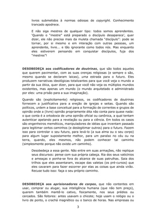 livros submetidos à normas odiosas de copyright. Conhecimento
      trancado apodrece.

      E não siga mestres de qualquer tipo: todos somos aprendentes.
      ‘Quando o “mestre” está preparado o discípulo desaparece’, quer
      dizer, ele não precisa mais da muleta chamada “discípulo”: pode se
      tornar, por si mesmo e em interação com outras pessoas, um
      aprendente, livre... e tão ignorante como todos nós. Mas enquanto
      eles estiverem pensando em conquistar discípulos, fuja dos
      “mestres”!



DESOBEDEÇA aos codificadores de doutrinas, que são todos aqueles
que querem pavimentar, com as suas crenças religiosas (e sempre o são,
mesmo quando se declaram laicas), uma estrada para o futuro. Eles
produzem narrativas ideológicas totalizantes para que você veja o mundo a
partir da sua ótica, quer dizer, para que você não veja os múltiplos mundos
existentes, mas apenas um mundo (o mundo arquitetado e administrado
por eles: uma prisão para a sua imaginação).

Quando são (explicitamente) religiosos, os codificadores de doutrinas
fornecem a justificativa para a ereção de igrejas e seitas. Quando são
políticos, urdem a base conceitual para a formação de correntes e grupos de
opinião onde a (livre) opinião propriamente dita não conta para quase nada:
o que conta é a ortodoxia de uma opinião oficial ou canônica, a qual tentam
autenticar apelando para a revelação ou para a ciência. Em todos os casos
são engenheiros meméticos, manipuladores de idéias que inventam passado
para legitimar certos caminhos (e deslegitimar outros) para o futuro. Fazem
isso para controlar o seu futuro, para levá-lo (a sua alma ou o seu corpo)
para algum lugar supostamente melhor, para um paraíso no céu ou na
terra, quando, eles mesmos, não podem conhecer tal caminho
(simplesmente porque não existe um caminho).

      Desobedeça a essa gente. Não entre em suas armações, não replique
      seus discursos: pense com sua própria cabeça. Ria dos seus vaticínios
      e ameaças e ponha-se fora do alcance de suas patrulhas. Saia dos
      trilhos que eles assentaram, escape das valetas (os pré-cursos) que
      eles cavaram para fazer escorrer por elas as coisas que ainda virão.
      Recuse tudo isso: faça o seu próprio caminho.



DESOBEDEÇA aos aprisionadores de corpos, que não contentes em
usar, comprar ou alugar, sua inteligência humana (que não tem preço),
querem também mantê-lo cativo, fisicamente, nos seus prédios ou
cercados. São feitores: antes usavam o chicote; hoje usam o relógio ou o
livro de ponto, o crachá magnético ou o banco de horas. Nas empresas ou

                                    3
 