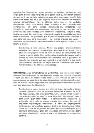 organizações hierárquicas, sejam privadas ou públicas, seqüestram seu
corpo para manter você por perto, para poder vigiá-lo, para terem certeza
de que você está de fato trabalhando para eles (que coisa, heim?). Não
precisavam fazer isso se o seu objetivo fosse o de articular um trabalho
coletivo compartilhado. Mas o objetivo deles não é, na verdade,
compartilhar nada com outros seres humanos e sim controlá-los-e-
comandá-los, em certo sentido desumanizá-los, embotando sua
inteligência, castrando sua criatividade, alquebrando sua vontade, para
poder usá-los como objetos, para terem-nos disponíveis, sempre à mão,
tantas horas por dia: querem um rebanho de servos de prontidão para lhes
fazer as vontades. Se quisessem que as pessoas trabalhassem com-eles e
não para-eles não seria necessário – na imensa maioria dos casos –
aprisionar os seus corpos: bastaria estabelecer uma agenda conjunta, com
tarefas e prazos.

      Desobedeça a esse pessoal. Monte seu próprio empreendimento
      individual ou coletivo compartilhado, empresarial ou social. Corra
      atrás do seu próprio sonho ao invés de servir de instrumento para
      realizar o sonho alheio. Sim, você é capaz. A evolução investiu quatro
      bilhões de anos desenvolvendo seu hardware, que é igualzinho ao
      daquele cara esperto que quer capturá-lo e aprisioná-lo e que ainda
      por cima tem a desfaçatez de alegar que está fazendo um bem para a
      humanidade por lhe oferecer um emprego.



DESOBEDEÇA aos construtores de pirâmides, que são os que erigem
organizações hierárquicas de todo tipo para mandar nos outros e obrigá-los
a fazer (ou deixar de fazer) coisas contra a sua vontade ou sem o seu
consentimento ou assentimento ativo. Desobedecer significa também abrir
mão de mandar. Você é capturado pelo jogo perverso da obediência quando
quer que as pessoas lhe obedeçam.

      Desobedeça a esses chefes, em primeiro lugar, cortando o barato
      daquele “construtorzinho de pirâmide” que mora aí dentro de você:
      não faça patotas, não erija igrejinhas. Sim, é muito difícil resistir à
      tentação de juntar “os seus” e separá-los dos “ dos outros”, mas –
      para quem quer fazer redes – é absolutamente necessário. E,
      sobretudo, abra mão de querer mandar nos outros. Em vez de
      arquitetar organizações tradicionais, a partir de organogramas
      centralizados, para realizar qualquer projeto ou trabalho, teça redes:
      quase tudo que se organizou até agora de forma hierárquica (com
      estrutura centralizada) pode ser organizado em forma de rede (com
      estrutura distribuída); menos, é claro, os sistemas de comando-e-
      controle.




                                     4
 
