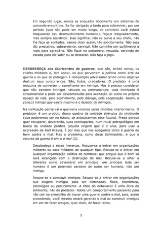 Em segundo lugar, nunca se enquadre docemente em sistemas de
      comando-e-controle. Se for obrigado a tanto para sobreviver, por um
      período (que não pode ser muito longo, do contrário você estará
      bloqueando seu desenvolvimento humano), faça-o resignadamente,
      mas sempre resistindo. Isso significa: não se curve a seu chefe, não
      lhe faça as vontades, vamos dizer assim, tão solicitamente. Não seja
      tão prestativo, subserviente, serviçal. Não caminhe um quilômetro a
      mais para agradá-lo. Não fique na penumbra, recuado, servindo de
      escada para ele subir ou se destacar. Não faça o jogo.



DESOBEDEÇA aos fabricantes de guerras, que são, stricto sensu, os
chefes militares e, lato sensu, os que pervertem a política como arte da
guerra e os que se entregam à competição adversarial tendo como objetivo
destruir seus concorrentes. São, todos, predadores. O predador é uma
máquina de converter o semelhante em inimigo. Mas é preciso considerar
que não existem inimigos naturais ou permanentes: toda inimizade é
circunstancial e pode ser desconstituída pela aceitação do outro no próprio
espaço de vida, pelo acolhimento, pelo diálogo, pela cooperação. Assim, o
(único) inimigo que existe mesmo é o fazedor de inimigos.

Na civilização patriarcal e guerreira viramos seres cindidos interiormente. O
predador é um produto dessa quebra da unidade sinérgica do simbionte
(que poderemos ser no futuro, se anteciparmos esse futuro). Preda porque
quer recuperar, devorando, suas contrapartes, num ritual antropofágico em
busca da unidade perdida (aquela origem que é o alvo, para usar a
expressão de Karl Kraus). É por isso que nos apegamos tanto à guerra do
bem contra o mal. Mas o problema, como disse Schmookler, é que o
recurso da guerra é em si o mal (2).

      Desobedeça a esses hierarcas. Recuse-se a entrar em organizações
      militares ou para-militares de qualquer tipo. Recuse-se a entrar em
      qualquer organização política de combate, que pregue que o bem só
      será alcançado com a destruição do mal. Recuse-se a olhar o
      diferente como adversário em princípio: em princípio todo ser
      humano é um potencial parceiro de outro ser humano, não um
      inimigo.

      Recuse-se a construir inimigos. Recuse-se a entrar em organizações
      que elegem inimigos para ser eliminados, física, econômica,
      psicológica ou politicamente. A ética do netweaver é uma ética do
      simbionte, não do predador. Adote um comportamento pazeante para
      não cair na armadilha de travar uma guerra contra o mal, pois, assim
      procedendo, você mesmo estará gerando o mal ao construir inimigos
      em vez de fazer amigos, quer dizer, de fazer redes.



                                     5
 