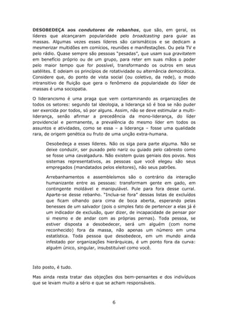 DESOBEDEÇA aos condutores de rebanhos, que são, em geral, os
líderes que alcançaram popularidade pelo broadcasting para guiar as
massas. Algumas vezes esses líderes são carismáticos e se dedicam a
mesmerizar multidões em comícios, reuniões e manifestações. Ou pela TV e
pelo rádio. Quase sempre são pessoas “pesadas”, que usam sua gravitatem
em benefício próprio ou de um grupo, para reter em suas mãos o poder
pelo maior tempo que for possível, transformando os outros em seus
satélites. E odeiam os princípios de rotatividade ou alternância democrática.
Considere que, do ponto de vista social (ou coletivo, da rede), o modo
intransitivo de fluição que gera o fenômeno da popularidade do líder de
massas é uma sociopatia.

O liderancismo é uma praga que vem contaminando as organizações de
todos os setores: segundo tal ideologia, a liderança só é boa se não puder
ser exercida por todos, só por alguns. Assim, não se deve estimular a multi-
liderança, senão afirmar a precedência da mono-liderança, do líder
providencial e permanente, a prevalência do mesmo líder em todos os
assuntos e atividades, como se essa – a liderança – fosse uma qualidade
rara, de origem genética ou fruto de uma unção extra-humana.

      Desobedeça a esses líderes. Não os siga para parte alguma. Não se
      deixe conduzir, ser puxado pelo nariz ou guiado pelo cabresto como
      se fosse uma cavalgadura. Não existem guias geniais dos povos. Nos
      sistemas representativos, as pessoas que você elegeu são seus
      empregados (mandatados pelos eleitores), não seus patrões.

      Arrebanhamentos e assembleísmos são o contrário da interação
      humanizante entre as pessoas: transformam gente em gado, em
      contingente moldável e manipulável. Pule para fora desse curral.
      Aparte-se desse rebanho. “Inclua-se fora” dessas listas de excluídos
      que ficam olhando para cima de boca aberta, esperando pelas
      benesses de um salvador (pois o simples fato de pertencer a elas já é
      um indicador de exclusão, quer dizer, de incapacidade de pensar por
      si mesmo e de andar com as próprias pernas). Toda pessoa, se
      estiver disposta a desobedecer, será um alguém (com nome
      reconhecido) fora da massa, não apenas um número em uma
      estatística. Toda pessoa que desobedece, em um mundo ainda
      infestado por organizações hierárquicas, é um ponto fora da curva:
      alguém único, singular, insubstituível como você.



Isto posto, é tudo.

Mas ainda resta tratar das objeções dos bem-pensantes e dos indivíduos
que se levam muito a sério e que se acham responsáveis.



                                     6
 