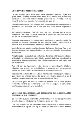 VOCÊ DEVE DESOBEDECER ÀS LEIS?

De uma maneira geral, você nunca deve obedecer a pessoas, sejam elas
quais forem. Dizendo de uma forma ainda mais ampla: você nunca deve
obedecer a nenhuma individualidade portadora de vontade, real ou
imaginária, humana ou extra-humana, seja ela qual for.

Freqüentemente surge uma objeção: mas se as pessoas não obedecerem às
normas da vida civilizada será o caos. Por isso, todos devem respeitar as
leis.

Será mesmo? Depende. Você não deve, por certo, romper com os pactos
livremente celebrados por uma sociedade e que foram transformados em
leis em um processo democrático.

Dizer que a democracia é o império da lei significa dizer que não ela não é o
império de pessoas. Obedecer às leis significa, então, não-obedecer a
pessoas. Mas isso depende do processo que fabricou as leis.

Você não tem obrigação moral de obedecer às leis das ditaduras. Assim, leis
de exceção podem ser desobedecidas. Por princípio, elas não têm qualquer
legitimidade.

A legitimidade é o resultado da confluência de vários critérios democráticos:
a liberdade, a publicidade, a eletividade, a rotatividade (ou alternância), a
legalidade e a institucionalidade. Sim, não basta alguém ter sido eleito para
ter legitimidade.

Tais critérios – ou alguns deles – são violados não somente pelas ditaduras
clássicas, mas também por protoditaduras e, ainda, se bem que em menor
escala, por democracias parasitadas por regimes manipuladores.

Você mesmo avaliará até onde vão as normas estabelecidas por processos
que violam os critérios acima. Se achar que violam, desobedeça-as. E
esteja preparado para arcar com as conseqüências, é claro.

Um princípio geral da ética do simbionte poderia ser: o único objetivo
realmente humano (e humanizante) das leis é assegurar a convivência
pacífica das pessoas em uma sociedade.



VOCÊ DEVE DESOBEDECER AOS DIRIGENTES DAS ORGANIZAÇÕES
POLÍTICAS A QUE PERTENCE?

Eis aqui outra questão recorrente. Liminarmente, você não deve pertencer a
organizações que não tomam a democracia como um valor.

Ora, com exceção das leis democraticamente aprovadas, a democracia não
pode aceitar que alguém faça alguma coisa que não quer ou deixe de fazer

                                     7
 