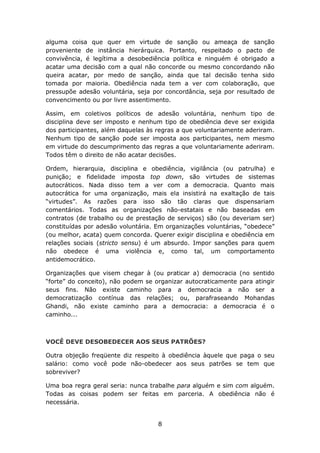 alguma coisa que quer em virtude de sanção ou ameaça de sanção
proveniente de instância hierárquica. Portanto, respeitado o pacto de
convivência, é legítima a desobediência política e ninguém é obrigado a
acatar uma decisão com a qual não concorde ou mesmo concordando não
queira acatar, por medo de sanção, ainda que tal decisão tenha sido
tomada por maioria. Obediência nada tem a ver com colaboração, que
pressupõe adesão voluntária, seja por concordância, seja por resultado de
convencimento ou por livre assentimento.

Assim, em coletivos políticos de adesão voluntária, nenhum tipo de
disciplina deve ser imposto e nenhum tipo de obediência deve ser exigida
dos participantes, além daquelas às regras a que voluntariamente aderiram.
Nenhum tipo de sanção pode ser imposta aos participantes, nem mesmo
em virtude do descumprimento das regras a que voluntariamente aderiram.
Todos têm o direito de não acatar decisões.

Ordem, hierarquia, disciplina e obediência, vigilância (ou patrulha) e
punição; e fidelidade imposta top down, são virtudes de sistemas
autocráticos. Nada disso tem a ver com a democracia. Quanto mais
autocrática for uma organização, mais ela insistirá na exaltação de tais
“virtudes”. As razões para isso são tão claras que dispensariam
comentários. Todas as organizações não-estatais e não baseadas em
contratos (de trabalho ou de prestação de serviços) são (ou deveriam ser)
constituídas por adesão voluntária. Em organizações voluntárias, “obedece”
(ou melhor, acata) quem concorda. Querer exigir disciplina e obediência em
relações sociais (stricto sensu) é um absurdo. Impor sanções para quem
não obedece é uma violência e, como tal, um comportamento
antidemocrático.

Organizações que visem chegar à (ou praticar a) democracia (no sentido
“forte” do conceito), não podem se organizar autocraticamente para atingir
seus fins. Não existe caminho para a democracia a não ser a
democratização contínua das relações; ou, parafraseando Mohandas
Ghandi, não existe caminho para a democracia: a democracia é o
caminho...



VOCÊ DEVE DESOBEDECER AOS SEUS PATRÕES?

Outra objeção freqüente diz respeito à obediência àquele que paga o seu
salário: como você pode não-obedecer aos seus patrões se tem que
sobreviver?

Uma boa regra geral seria: nunca trabalhe para alguém e sim com alguém.
Todas as coisas podem ser feitas em parceria. A obediência não é
necessária.


                                    8
 