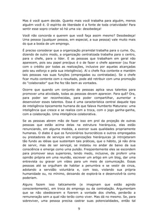 Mas é você quem decide. Quanto mais você trabalha para alguém, menos
alguém você é. O espírito de liberdade é a fonte de toda criatividade! Para
sentir esse sopro criador só há uma via: desobedeça!

Você não concorda e querem que você faça assim mesmo? Desobedeça!
Uma pessoa (qualquer pessoa, em especial, a sua pessoa) vale muito mais
do que a bosta de um emprego.

É preciso considerar que a organização piramidal trabalha para o cume. Ou,
dizendo de outro modo, a organização centralizada trabalha para o centro,
para o chefe, para o líder. E as pessoas que trabalham em geral não
aparecem, pois seu papel precípuo é o de fazer o chefe aparecer (ou ficar
com o crédito por todas as realizações, inclusive por aquelas alcançadas
pelo seu esforço e pela sua inteligência). Aí o chefe fica contente e mantém
tais pessoas nas suas funções (empregadas ou contratadas). Se o chefe
ficar muito contente com o resultado, pode até retribuir com uma promoção
do "colaborador" que lhe fez tão bem as vontades.

Ocorre que quando um conjunto de pessoas aplica seus talentos para
promover uma atividade, todas as pessoas devem aparecer. Para quê? Ora,
para poder ser reconhecidas, para poder compartilhar, aumentar e
desenvolver esses talentos. Essa é uma característica central daquele tipo
de inteligência tipicamente humana de que falava Humberto Maturana: uma
inteligência que cresce e se realiza com a troca, com o jogo ganha-ganha,
com a colaboração. Uma inteligência colaborativa.

Se as pessoas abrem mão de fazer isso em prol da projeção de outras
pessoas que estão acima delas na estrutura hierárquica, elas estão
renunciando, em alguma medida, a exercer suas qualidades propriamente
humanas. O diabo é que os funcionários burocráticos e outros empregados
ou prestadores de serviços em organizações hierárquicas já introjetaram
tão fundo as idéias que sustentam tais práticas, que o hábito, já não diria
de servir, mas de ser serviçal, se instalou no andar de baixo da sua
consciência e emerge como uma pulsão. Freqüentemente eles se escondem
para promover seus superiores, tendo medo, inclusive, de proferir uma
opinião própria em uma reunião, escrever um artigo em um blog, dar uma
entrevista ou gravar um vídeo para um meio de comunicação. Essas
pessoas até se orgulham de habitar a penumbra e se vestir de cinza,
adotando a servidão voluntária e, com isso, violando sua própria
humanidade ou, no mínimo, deixando de explorá-la e desenvolvê-la como
poderiam.

Alguns fazem isso taticamente (e imaginam que estão agindo
conscientemente), em troca do emprego ou da contratação. Argumentam
que se não obedecerem e fizerem a vontade dos chefes, perderão a
remuneração sem a qual não terão como viver. Mas dá no mesmo. Se, para
sobreviver, uma pessoa precisa castrar suas potencialidades, então tal

                                     9
 
