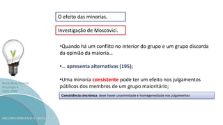 Nuno Alves Pereira
Psicologia B
ESAG 2009
O efeito das minorias.
Investigação de Moscovici.
•Quando há um conflito no interior do grupo e um grupo discorda
da opinião da maioria…
•… apresenta alternativas (195);
•Uma minoria consistente pode ter um efeito nos julgamentos
públicos dos membros de um grupo maioritário;
Consistência sincrónica: deve haver unanimidade e homegeneidade nos julgamentos
 