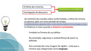Nuno Alves Pereira
Psicologia B
ESAG 2009
O efeito das minorias.
Investigação de Moscovici.
Ao contrário dos estudos sobre conformidade, o efeito da minoria
só aparece após um certo período de tempo;
A influência é maior quando a minoria é consistente:
Fundada na firmeza da sua defesa
Na convicção, segurança e autoconfiança de quem as
defende;
Sem contudo dar uma imagem de rigidez – evita que a
minoria seja categorizada como exogrupo.
Coerência e consistência
Consistência diacrónica: o grupo deve manter o mesmo sistema de respostas de forma prolongada no tempo
 