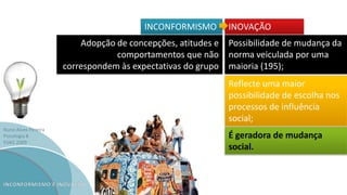 Nuno Alves Pereira
Psicologia B
ESAG 2009
INCONFORMISMO INOVAÇÃO
Adopção de concepções, atitudes e
comportamentos que não
correspondem às expectativas do grupo
Possibilidade de mudança da
norma veiculada por uma
maioria (195);
Reflecte uma maior
possibilidade de escolha nos
processos de influência
social;
É geradora de mudança
social.
 