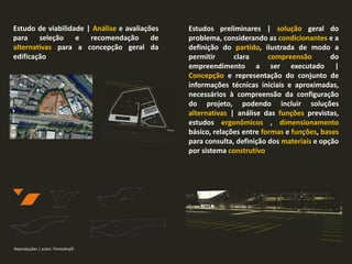 Estudos preliminares | solução geral do
problema, considerando as condicionantes e a
definição do partido, ilustrada de modo a
permitir clara compreensão do
empreendimento a ser executado |
Concepção e representação do conjunto de
informações técnicas iniciais e aproximadas,
necessários à compreensão da configuração
do projeto, podendo incluir soluções
alternativas | análise das funções previstas,
estudos ergonômicos , dimensionamento
básico, relações entre formas e funções, bases
para consulta, definição dos materiais e opção
por sistema construtivo
Estudo de viabilidade | Análise e avaliações
para seleção e recomendação de
alternativas para a concepção geral da
edificação
Reproduções | autor: PontoArq©
 
