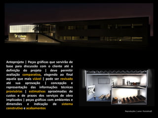 Anteprojeto | Peças gráficas que servirão de
base para discussão com o cliente até a
definição do projeto | deve permitir
avaliação comparativa, elegendo ao final
aquela que mais viável | pode ser revisado
até sua aprovação | concepção e
representação das informações técnicas
provisórias | estimativas aproximadas de
custos e de prazos dos serviços de obra
implicados | peças gráficas com ambientes e
dimensões e indicação de sistema
construtivo e acabamentos
Reproduções | autor: PontoArq©
 