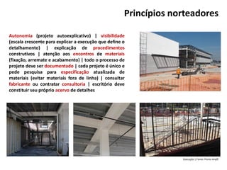 Princípios norteadores
Autonomia (projeto autoexplicativo) | visibilidade
(escala crescente para explicar a execução que define o
detalhamento) | explicação de procedimentos
construtivos | atenção aos encontros de materiais
(fixação, arremate e acabamento) | todo o processo de
projeto deve ser documentado | cada projeto é único e
pede pesquisa para especificação atualizada de
materiais (evitar materiais fora de linha) | consultar
fabricante ou contratar consultoria | escritório deve
constituir seu próprio acervo de detalhes
Execução | Fonte: Ponto Arq©
 
