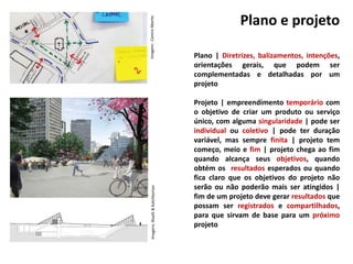 Plano e projeto
Plano | Diretrizes, balizamentos, intenções,
orientações gerais, que podem ser
complementadas e detalhadas por um
projeto
Projeto | empreendimento temporário com
o objetivo de criar um produto ou serviço
único, com alguma singularidade | pode ser
individual ou coletivo | pode ter duração
variável, mas sempre finita | projeto tem
começo, meio e fim | projeto chega ao fim
quando alcança seus objetivos, quando
obtém os resultados esperados ou quando
fica claro que os objetivos do projeto não
serão ou não poderão mais ser atingidos |
fim de um projeto deve gerar resultados que
possam ser registrados e compartilhados,
para que sirvam de base para um próximo
projeto
Imagem:CentroAbertoImagens:Biselli&Katchborian
 