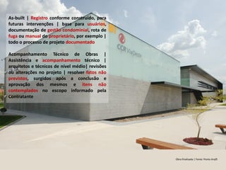 Obra finalizada | Fonte: Ponto Arq©
As-built | Registro conforme construído, para
futuras intervenções | base para usuários,
documentação de gestão condominial, rota de
fuga ou manual do proprietário, por exemplo |
todo o processo de projeto documentado
Acompanhamento Técnico de Obras |
Assistência e acompanhamento técnico |
arquitetos e técnicos de nível médio| revisões
ou alterações no projeto | resolver fatos não
previstos, surgidos após a conclusão e
aprovação dos mesmos e itens não
contemplados no escopo informado pela
Contratante
 