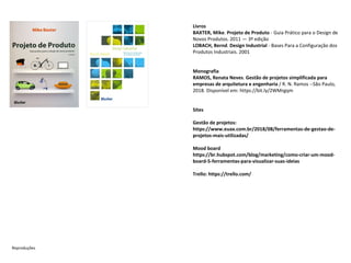 Livros
BAXTER, Mike. Projeto de Produto - Guia Prático para o Design de
Novos Produtos. 2011 — 3ª edição
LOBACH, Bernd. Design Industrial - Bases Para a Configuração dos
Produtos Industriais. 2001
Monografia
RAMOS, Renata Neves. Gestão de projetos simplificada para
empresas de arquitetura e engenharia / R. N. Ramos --São Paulo,
2018. Disponível em: https://bit.ly/2WMrgqm
Sites
Gestão de projetos:
https://www.euax.com.br/2018/08/ferramentas-de-gestao-de-
projetos-mais-utilizadas/
Mood board
https://br.hubspot.com/blog/marketing/como-criar-um-mood-
board-5-ferramentas-para-visualizar-suas-ideias
Trello: https://trello.com/
Reproduções
 