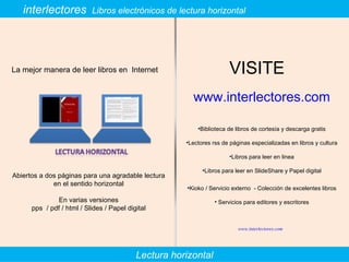 interlectores  Libros electrónicos de lectura horizontal La mejor manera de leer libros en  Internet VISITE  www.interlectores.com Biblioteca de libros de cortesía y descarga gratis Lectores rss de páginas especializadas en libros y cultura Libros para leer en linea Libros para leer en SlideShare y Papel digital Kioko / Servicio externo  - Colección de excelentes libros Servicios para editores y escritores Abiertos a dos páginas para una agradable lectura en el sentido horizontal En varias versiones pps  / pdf / html / Slides / Papel digital Lectura horizontal www.interlectores.com 
