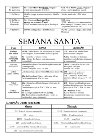 18 de Março          8h e 11h Festa do Pai (2º ano catequese         9:30h Festa do Pai (2º ano catequese
  IV Quaresma           orienta e participação de todos).               orienta e participação de todos).

   23 de Março          18h45m (grupo neo-catecumenal) e 19h15m 19h30m (confraria) e 20h missa
                        missa
   25 de Março          8h e 11h missa (Festa das Bem                   9:30h missa
    V domingo           aventuranças, com o 7º ano)                     15:30h - Via-sacra com a comunidade.
    Quaresma            10h (Via-sacra com a catequese domingo)         Missa na capela Lombo Aguiares pelas
                                                                        17h (não há missa das 7h)
   30 de Março          18h45m (catequistas) e 19h15m missa             19h30m (Acólitos e Legião de Maria)
                                                                        20h missa




                   SEMANA SANTA
     DIAS                                   GRAÇA                                          VISITAÇÃO
   31 Março          18:30h - celebração da Eucaristia (bênção ramos         17h - bênção dos Ramos com a
  Sáb. Ramos         com catequese e comunidade - adro da Igreja)            comunidade e catequese
   1 de Abril        8h—eucaristia c/ bênção ramos                           9.25h—bênção dos Ramos no
  DOMINGO DE         11h—Bênção dos Ramos (com catequese e                   recinto e procissão (com catequese
    RAMOS            comunidade)                                             e comunidade)
   5 de Abril        20h - Celebração da Ceia, com lava-pés - Adoração       18h30 - Celebração da Ceia, com
  QUINTA SANTA       (lista seguinte)                                        lava-pés e Adoração.
                     Presença catequese: 3º,6º e 10º anos                    catequese: 3º,6º e 10ºanos

    6 Abril          Lista de adoração pelos irmãos SSS (início pelas 10h) 10h - Encontro de oração com o
 SEXTA F. SANTA                                                              1º,2,3º,4,5º anos (catequese)
                     15h - Celebração da Palavra e adoração à Cruz.          17h - Celebração da Palavra e
                     Participa catequese: 9º e 10º anos                      adoração à Cruz. Catequese: 9º e 10º
                                                                             anos
    7 Abril          19h – Rito da Luz, bênção da água, celebração da        21h - Rito da Luz, bênção da água,
  VÍGILIA PASCAL     Eucaristia.                                             celebração da Eucaristia. Catequese
                     Catequese participa: 4, 5º e 7º, 8º e 10º anos          participa: 4, 5º e 7º, 8º e 10º anos
    8 Abril          8h - Missa                                              9h – Adoração ao SSS
 DOMINGO PÁSCOA      9h - Adoração ao SSS (Confraria do SSS)                 9.15h - Procissão e missa
                     11h - Procissão e missa (Confrarias e todos os          (confrarias e movimentos) toda a
                     movimentos) toda a catequese.                           catequese.


ADORAÇÃO Quinta Feira Santa
                          Graça                                                   Visitação
          21h - Grupo de catequese e catequistas                    19.45h - Grupo de catequese e catequistas

                       22h — jovens                                       20.45h— direcção e confraria

               22.30h — Grupo Coral e leitores                               21.45h — grupo Coral

              23h — confraria de Nossa Senhora                 22.45h — Ministros da Sagrada Comunhão e leitores

   23.30h — Confraria do SSS/ ministros E.S. Comunhão                         24h — encerramento

          24h — neo-catecumenal /encerramento                           ——————————————
 