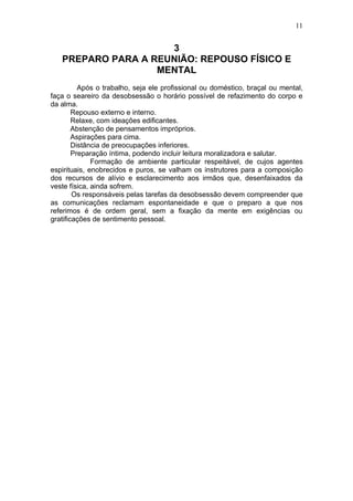 11


                     3
   PREPARO PARA A REUNIÃO: REPOUSO FÍSICO E
                   MENTAL
          Após o trabalho, seja ele profissional ou doméstico, braçal ou mental,
faça o seareiro da desobsessão o horário possível de refazimento do corpo e
da alma.
        Repouso externo e interno.
        Relaxe, com ideações edificantes.
        Abstenção de pensamentos impróprios.
        Aspirações para cima.
        Distância de preocupações inferiores.
        Preparação íntima, podendo incluir leitura moralizadora e salutar.
              Formação de ambiente particular respeitável, de cujos agentes
espirituais, enobrecidos e puros, se valham os instrutores para a composição
dos recursos de alívio e esclarecimento aos irmãos que, desenfaixados da
veste física, ainda sofrem.
        Os responsáveis pelas tarefas da desobsessão devem compreender que
as comunicações reclamam espontaneidade e que o preparo a que nos
referimos é de ordem geral, sem a fixação da mente em exigências ou
gratificações de sentimento pessoal.
 