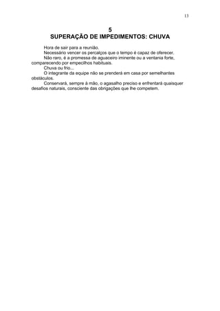 13


                         5
         SUPERAÇÃO DE IMPEDIMENTOS: CHUVA
      Hora de sair para a reunião.
      Necessário vencer os percalços que o tempo é capaz de oferecer.
      Não raro, é a promessa de aguaceiro iminente ou a ventania forte,
comparecendo por empecilhos habituais.
      Chuva ou frio...
      O integrante da equipe não se prenderá em casa por semelhantes
obstáculos.
      Conservará, sempre à mão, o agasalho preciso e enfrentará quaisquer
desafios naturais, consciente das obrigações que lhe competem.
 