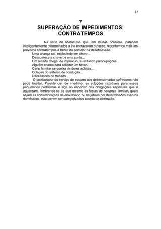 15


                                     7
         SUPERAÇÃO DE IMPEDIMENTOS:
               CONTRATEMPOS
                Na série de obstáculos que, em muitas ocasiões, parecem
inteligentemente determinados a lhe entravarem o passo, repontam os mais im-
previstos contratempos à frente do servidor da desobsessão.
       Uma criança cai, explodindo em choro...
       Desaparece a chave de uma porta...
       Um recado chega, de improviso, suscitando preocupações...
       Alguém chama para solicitar um favor...
       Certo familiar se queixa de dores súbitas...
       Colapso do sistema de condução...
       Dificuldades de trânsito...
        O colaborador do serviço de socorro aos desencarnados sofredores não
pode hesitar. Providencie, de imediato, as soluções razoáveis para esses
pequeninos problemas e siga ao encontro das obrigações espirituais que o
aguardam, lembrando-se de que mesmo as festas de natureza familiar, quais
sejam as comemorações de aniversário ou os júbilos por determinados eventos
domésticos, não devem ser categorizados àconta de obstrução.
 