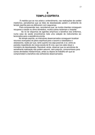 17


                               9
                         TEMPLO ESPÍRITA
       À medida que se nos aclara o entendimento, nas realizações de caráter
mediúnico, percebemos que as lides da desobsessão pedem o ambiente do
templo espírita para se efetivarem com segurança.
       Para compreender isso, recordemos que, se muitos doentes conseguem
recuperar a saúde no clima doméstico, muitos outros reclamam o hospital.
         Se no lar dispomos de agentes empíricos a benefício dos enfermos,
numa casa de saúde encontramos toda uma coleção de instrumentos se-
lecionados para a assistência pronta.
      No templo espírita, os instrutores desencarnados conseguem localizar
recursos avançados do plano espiritual para o socorro a obsidiados e
obsessores, razão por que, tanto quanto nos seja possível, é aí, entre as
paredes respeitáveis da nossa escola de fé viva, que nos cabe situar o
ministério da desobsessão. Razoável, ainda, observar que os servidores de
semelhante realização não podem assumir, sem prejuízo, compromissos para
outras atividades medianímicas, antes ou depois do trabalho em que se
comprometem a benefício dos sofredores desencarnados.
 
