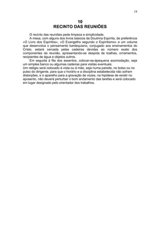 18


                              10
                     RECINTO DAS REUNIÕES
     O recinto das reuniões pede limpeza e simplicidade.
     A mesa, com alguns dos livros básicos da Doutrina Espírita, de preferência
«O Livro dos Espíritos», «O Evangelho segundo o Espiritismo» e um volume
que desenvolva o pensamento kardequiano, conjugado aos ensinamentos do
Cristo, estará cercada pelas cadeiras devidas ao número exato dos
componentes da reunião, apresentando-se despida de toalhas, ornamentos,
recipientes de água e objetos outros.
     Em seguida à fila dos assentos, colocar-se-ápequena acomodação, seja
um simples banco ou algumas cadeiras para visitas eventuais.
Um relógio será colocado à vista ou à mão, seja numa parede, no bolso ou no
pulso do dirigente, para que o horário e a disciplina estabelecida não sofram
distorções, e o aparelho para a gravação de vozes, na hipótese de existir no
aposento, não deverá perturbar o bom andamento das tarefas e será colocado
em lugar designado pelo orientador dos trabalhos.
 