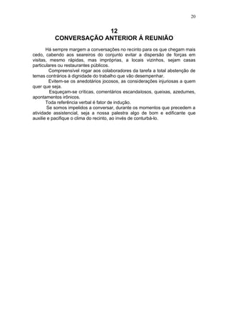 20


                       12
          CONVERSAÇÃO ANTERIOR Á REUNIÃO
       Há sempre margem a conversações no recinto para os que chegam mais
cedo, cabendo aos seareiros do conjunto evitar a dispersão de forças em
visitas, mesmo rápidas, mas impróprias, a locais vizinhos, sejam casas
particulares ou restaurantes públicos.
         Compreensível rogar aos colaboradores da tarefa a total abstenção de
temas contrários à dignidade do trabalho que vão desempenhar.
         Evitem-se os anedotários jocosos, as considerações injuriosas a quem
quer que seja.
         Esqueçam-se críticas, comentários escandalosos, queixas, azedumes,
apontamentos irônicos.
       Toda referência verbal é fator de indução.
        Se somos impelidos a conversar, durante os momentos que precedem a
atividade assistencial, seja a nossa palestra algo de bom e edificante que
auxilie e pacifique o clima do recinto, ao invés de conturbá-lo.
 