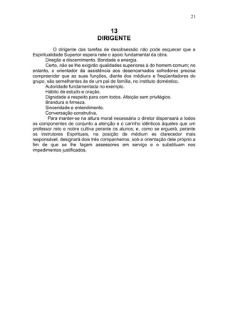 21


                                   13
                               DIRIGENTE
           O dirigente das tarefas de desobsessão não pode esquecer que a
Espiritualidade Superior espera nele o apoio fundamental da obra.
       Direção e discernimento. Bondade e energia.
       Certo, não se lhe exigirão qualidades superiores à do homem comum; no
entanto, o orientador da assistência aos desencarnados sofredores precisa
compreender que as suas funções, diante dos médiuns e freqüentadores do
grupo, são semelhantes às de um pai de família, no instituto doméstico.
       Autoridade fundamentada no exemplo.
       Hábito de estudo e oração.
       Dignidade e respeito para com todos. Afeição sem privilégios.
       Brandura e firmeza.
       Sinceridade e entendimento.
       Conversação construtiva.
        Para manter-se na altura moral necessária o diretor dispensarà a todos
os componentes de conjunto a atenção e o carinho idênticos àqueles que um
professor reto e nobre cultiva perante os alunos, e, como se erguerá, perante
os instrutores Espirituais, na posição de médium es clarecedor mais
responsável, designará dois três companheiros, sob a orientação dele próprio a
fim de que se lhe façam assessores em serviço e o substituam nos
impedimentos justificados.
 