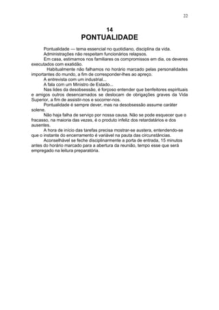 22


                                     14
                        PONTUALIDADE
      Pontualidade — tema essencial no quotidiano, disciplina da vida.
      Administrações não respeitam funcionários relapsos.
      Em casa, estimamos nos familiares os compromissos em dia, os deveres
executados com exatidão.
        Habitualmente não falhamos no horário marcado pelas personalidades
importantes do mundo, a fim de corresponder-lhes ao apreço.
      A entrevista com um industrial...
      A fala com um Ministro de Estado...
      Nas lides da desobsessão, é forçoso entender que benfeitores espirituais
e amigos outros desencarnados se deslocam de obrigações graves da Vida
Superior, a fim de assistir-nos e socorrer-nos.
      Pontualidade é sempre dever, mas na desobsessão assume caráter
solene.
      Não haja falha de serviço por nossa causa. Não se pode esquecer que o
fracasso, na maioria das vezes, é o produto infeliz dos retardatários e dos
ausentes.
      A hora de início das tarefas precisa mostrar-se austera, entendendo-se
que o instante do encerramento é variável na pauta das circunstâncias.
      Aconselhável se feche disciplinarmente a porta de entrada, 15 minutos
antes do horário marcado para a abertura da reunião, tempo esse que será
empregado na leitura preparatória.
 