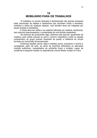 23


                            15
              MOBILIÁRIO PARA OS TRABALHOS
         O mobiliário no recinto dedicado à desobsessão não apenas necessita
estar escoimado de objetos e apetrechos que recordem rituais e amuletos,
simbolos e ídolos de qualquer espécie, mas também deve ser integrado por
peças simples e resistentes.
        A mesa deve ser sólida e as cadeiras talhadas em madeira, lembrando,
sem adornos desnecessários, a austeridade de uma família respeitável.
         Se tivermos de acrescentar algo, aditemos dois bancos, igualmente de
madeira, para visitas casuais ou para o socorro magnético a esse ou àquele
companheiro do grupo quando necessite de passe, a distância do circulo
formado em comunhão de pensamento.
         Evitarmos tapetes, jarros, telas e enfeites outros, porqüanto o recinto é
consagrado, além de tudo, ao alívio de Espíritos sofredores ou alienados
mentais autênticos, necessitados de ambiente limpo e simples, capaz de
auxiliâ-los a esquecer ilusões ou experiências menos felizes vividas na Terra.
 