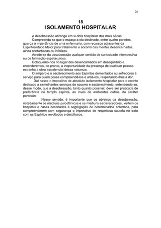 26


                                     18
               ISOLAMENTO HOSPITALAR
       A desobsessão abrange em si obra hospitalar das mais sérias.
       Compreenda-se que o espaço a ela destinado, entre quatro paredes,
guarda a importância de uma enfermaria, com recursos adjacentes da
Espiritualidade Maior para tratamento e socorro das mentes desencarnadas,
ainda conturbadas ou infelizes.
       Arrede-se da desobsessão qualquer sentido de curiosidade intempestiva
ou de formação espetaculosa.
       Coloquemo-nos no lugar dos desencarnados em desequilíbrio e
entenderemos, de pronto, a inoportunidade da presença de qualquer pessoa
estranha a obra assistencial dessa natureza.
       O amparo e o esclarecimento aos Espíritos dementados ou sofredores é
serviço para quem possa compreendê-los e amá-los, respeitando-lhes a dor.
        Daí nasce o impositivo de absoluto isolamento hospitalar para o recinto
dedicado a semelhantes serviços de socorro e esclarecimento, entendendo-se,
desse modo, que a desobsessão, tanto quanto possível, deve ser praticada de
preferência no templo espírita, ao invés de ambientes outros, de caráter
particular.
             Nesse sentido, é importante que os obreiros da desobsessão,
notadamente os médiuns psicofônicos e os médiuns esclarecedores, visitem os
hospitais e casas destinadas à segregação de determinados enfermos, para
compreenderem com segurança o imperativo de respeitosa cautela no trato
com os Espíritos revoltados e desditosos.
 