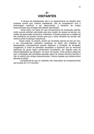 29


                                     21
                            VISITANTES
          O serviço de desobsessão não é um departamento de trabalho para
cortesias sociais que, embora respeitáveis, não se compadecem com a
enfermagem espiritual a ser desenvolvida, a benefício de irmãos
desencarnados que amargas dificuldades atormentam.
         Ainda assim, há casos em que companheiros da construção espírita-
cristã, quando solicitem permissão para isso, podem ter acesso ao serviço, em
caráter de observação construtiva; entretanto, é forçoso preservar o cuidado de
não acolhê-los em grande número para que o clima vibratório da reunião não
venha a sofrer mudanças inoportunas.
        Essas visitas, no entanto, devem ser recebidas apenas de raro em raro,
e em circunstâncias realmente aceitáveis no plano dos trabalhos de
desobsessão, principalmente quando objetivem a fundação de atividades
congêneres. E antes da admissão necessária é imperioso que os mentores
espirituais do grupo sejam previamente consultados, por respeito justo às
responsabilidades que abraçam, em favor da equipe, muito embora saibamos
que a orientação das atividades espíritas vigora na própria Doutrina Espírita e
não no arbítrio dos amigos desencarnados, mesmo aqueles que testemunhem
elevada condição.
         Compreende-se que os visitantes não necessitem de comparecimento
que exceda de 3 a 4 reuniões.
 