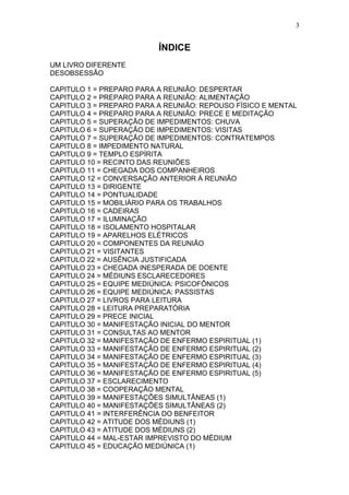 3


                          ÍNDICE
UM LIVRO DIFERENTE
DESOBSESSÃO

CAPITULO 1 = PREPARO PARA A REUNIÃO: DESPERTAR
CAPITULO 2 = PREPARO PARA A REUNIÃO: ALIMENTAÇÃO
CAPITULO 3 = PREPARO PARA A REUNIÃO: REPOUSO FÍSICO E MENTAL
CAPITULO 4 = PREPARO PARA A REUNIÃO: PRECE E MEDITAÇÃO
CAPITULO 5 = SUPERAÇÃO DE IMPEDIMENTOS: CHUVA
CAPITULO 6 = SUPERAÇÃO DE IMPEDIMENTOS: VISITAS
CAPITULO 7 = SUPERAÇÃO DE IMPEDIMENTOS: CONTRATEMPOS
CAPITULO 8 = IMPEDIMENTO NATURAL
CAPITULO 9 = TEMPLO ESPÍRITA
CAPITULO 10 = RECINTO DAS REUNIÕES
CAPITULO 11 = CHEGADA DOS COMPANHEIROS
CAPITULO 12 = CONVERSAÇÃO ANTERIOR Á REUNIÃO
CAPITULO 13 = DIRIGENTE
CAPITULO 14 = PONTUALIDADE
CAPITULO 15 = MOBILIÁRIO PARA OS TRABALHOS
CAPITULO 16 = CADEIRAS
CAPITULO 17 = ILUMINAÇÃO
CAPITULO 18 = ISOLAMENTO HOSPITALAR
CAPITULO 19 = APARELHOS ELÉTRICOS
CAPITULO 20 = COMPONENTES DA REUNIÃO
CAPITULO 21 = VISITANTES
CAPITULO 22 = AUSÊNCIA JUSTIFICADA
CAPITULO 23 = CHEGADA INESPERADA DE DOENTE
CAPITULO 24 = MÉDIUNS ESCLARECEDORES
CAPITULO 25 = EQUIPE MEDIÚNICA: PSICOFÔNICOS
CAPITULO 26 = EQUIPE MEDIÚNICA: PASSISTAS
CAPITULO 27 = LIVROS PARA LEITURA
CAPITULO 28 = LEITURA PREPARATÓRIA
CAPITULO 29 = PRECE INICIAL
CAPITULO 30 = MANIFESTAÇÃO INICIAL DO MENTOR
CAPITULO 31 = CONSULTAS AO MENTOR
CAPITULO 32 = MANIFESTAÇÃO DE ENFERMO ESPIRITUAL (1)
CAPITULO 33 = MANIFESTAÇÃO DE ENFERMO ESPIRITUAL (2)
CAPITULO 34 = MANIFESTAÇÃO DE ENFERMO ESPIRITUAL (3)
CAPITULO 35 = MANIFESTAÇÃO DE ENFERMO ESPIRITUAL (4)
CAPITULO 36 = MANIFESTAÇÃO DE ENFERMO ESPIRITUAL (5)
CAPITULO 37 = ESCLARECIMENTO
CAPITULO 38 = COOPERAÇÃO MENTAL
CAPITULO 39 = MANIFESTAÇÕES SIMULTÂNEAS (1)
CAPITULO 40 = MANIFESTAÇÕES SIMULTÂNEAS (2)
CAPITULO 41 = INTERFERÊNCIA DO BENFEITOR
CAPITULO 42 = ATITUDE DOS MÉDIUNS (1)
CAPITULO 43 = ATITUDE DOS MÉDIUNS (2)
CAPITULO 44 = MAL-ESTAR IMPREVISTO DO MÉDIUM
CAPITULO 45 = EDUCAÇÃO MEDIÚNICA (1)
 