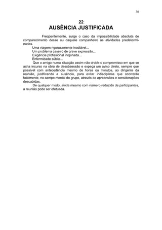 30


                                   22
                AUSÊNCIA JUSTIFICADA
             Freqüentemente, surge o caso da impossibilidade absoluta de
comparecimento desse ou daquele companheiro às atividades predetermi-
nadas.
      Uma viagem rigorosamente inadiável...
      Um problema caseiro de grave expressão...
      Exigência profissional inopinada...
      Enfermidade súbita...
      Que o amigo numa situação assim não olvide o compromisso em que se
acha incurso na obra de desobsessão e expeça um aviso direto, sempre que
possível com antecedência mesmo de horas ou minutos, ao dirigente da
reunião, justificando a ausência, para evitar indisciplinas que ocorrerão
fatalmente, no campo mental do grupo, através de apreensões e considerações
descabidas.
      De qualquer modo, ainda mesmo com número reduzido de participantes,
a reunião pode ser efetuada.
 