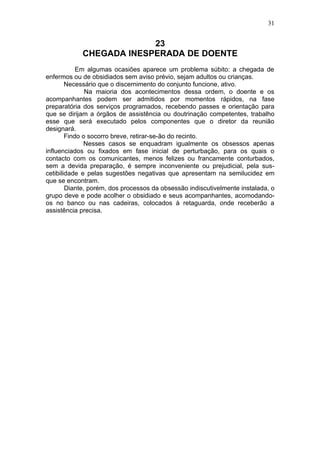 31


                         23
            CHEGADA INESPERADA DE DOENTE
            Em algumas ocasiões aparece um problema súbito: a chegada de
enfermos ou de obsidiados sem aviso prévio, sejam adultos ou crianças.
        Necessário que o discernimento do conjunto funcione, ativo.
               Na maioria dos acontecimentos dessa ordem, o doente e os
acompanhantes podem ser admitidos por momentos rápidos, na fase
preparatória dos serviços programados, recebendo passes e orientação para
que se dirijam a órgãos de assistência ou doutrinação competentes, trabalho
esse que será executado pelos componentes que o diretor da reunião
designará.
        Findo o socorro breve, retirar-se-ão do recinto.
              Nesses casos se enquadram igualmente os obsessos apenas
influenciados ou fixados em fase inicial de perturbação, para os quais o
contacto com os comunicantes, menos felizes ou francamente conturbados,
sem a devida preparação, é sempre inconveniente ou prejudicial, pela sus-
cetibilidade e pelas sugestões negativas que apresentam na semilucidez em
que se encontram.
        Diante, porém, dos processos da obsessão indiscutivelmente instalada, o
grupo deve e pode acolher o obsidiado e seus acompanhantes, acomodando-
os no banco ou nas cadeiras, colocados à retaguarda, onde receberão a
assistência precisa.
 