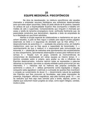 33


                          25
            EQUIPE MEDIÚNICA: PSICOFÔNICOS
             Na obra da desobsessão, os médiuns psicofônicos são aqueles
chamados a emprestar recursos fisiológicos aos sofredores desencarnados
para que estes sejam socorridos. Deles se pede atitude de fé positiva, baseada
na certeza de que a Espiritualidade Superior lhes acompanha o trabalho em
moldes de zelo e supervisão. Compreendendo que ninguém é chamado por
acaso a tarefa de tamanha envergadura moral, verificarão facilmente que, da
passividade construtiva que demonstrem, depende o êxito da empreitada de
luz e libertação em que foram admitidos.
         Atentos à função especial de colaboradores e medianeiros em que se
acham situados, é justo se lhes rogue o cuidado para alguns pontos julgados
essenciais ao êxito e à segurança da atividade que se lhes atribui: 1 —
desenvolvimento da autocrítica; 2 — aceitação dos próprios erros, em trabalho
medianímico, para que se lhes apure a capacidade de transmissão; 3 —
reconhecimento de que o médium é o responsável pela comunicação que
transmite; 4 — abstenção de melindres ante apontamentos dos esclarecedores
ou dos companheiros, aproveitando observações e avisos para melhorar-se em
serviço; 5 — fixação num só grupo, evitando as inconveniências do
compromisso de desobsessão em várias equipes ao mesmo tempo; 6 —
domínio completo sobre si próprio, para aceitar ou não a influência dos
Espíritos desencarnados, inclusive reprimir todas as expressões e palavras
obscenas ou injuriosas, que essa ou aquela entidade queira pronunciar por seu
intermédio; 7 — interesse real na melhoria das próprias condições de
sentimento e cultura; 8 — defesa permanente contra bajulações e elogios,
conquanto saiba agradecer o estímulo e a amizade de quantos lhes incentivem
o coração ao cumprimento do dever; 9 — discernimento natural da qualidade
dos Espíritos que lhes procurem as faculdades, seja pelas impressões de
presença, linguagem, eflúvios magnéticos, seja pela conduta geral; 10 — uso
do vestuário que lhes seja mais cômodo para a tarefa, alijando, porém, os
objetos que costumem trazer jungidos ao corpo, como sejam relógios, canetas,
óculos e jóias.
 