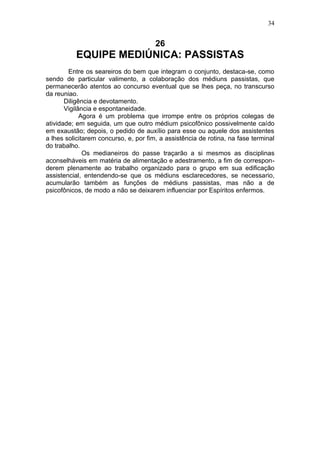 34


                                       26
          EQUIPE MEDIÚNICA: PASSISTAS
        Entre os seareiros do bem que integram o conjunto, destaca-se, como
sendo de particular valimento, a colaboração dos médiuns passistas, que
permanecerão atentos ao concurso eventual que se lhes peça, no transcurso
da reuniao.
       Diligência e devotamento.
       Vigilância e espontaneidade.
             Agora é um problema que irrompe entre os próprios colegas de
atividade; em seguida, um que outro médium psicofônico possivelmente caído
em exaustão; depois, o pedido de auxílio para esse ou aquele dos assistentes
a lhes solicitarem concurso, e, por fim, a assistência de rotina, na fase terminal
do trabalho.
              Os medianeiros do passe traçarão a si mesmos as disciplinas
aconselháveis em matéria de alimentação e adestramento, a fim de correspon-
derem plenamente ao trabalho organizado para o grupo em sua edificação
assistencial, entendendo-se que os médiuns esclarecedores, se necessario,
acumularão também as funções de médiuns passistas, mas não a de
psicofônicos, de modo a não se deixarem influenciar por Espíritos enfermos.
 