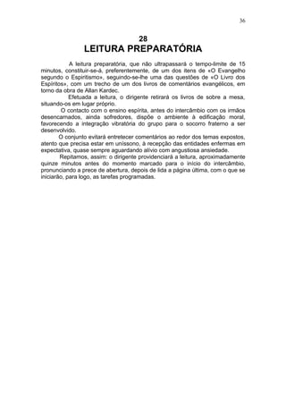 36


                                     28
                LEITURA PREPARATÓRIA
            A leitura preparatória, que não ultrapassará o tempo-limite de 15
minutos, constituir-se-á, preferentemente, de um dos itens de «O Evangelho
segundo o Espiritismo», seguindo-se-lhe uma das questões de «O Livro dos
Espíritos», com um trecho de um dos livros de comentários evangélicos, em
torno da obra de Allan Kardec.
            Efetuada a leitura, o dirigente retirará os livros de sobre a mesa,
situando-os em lugar próprio.
        O contacto com o ensino espírita, antes do intercâmbio com os irmãos
desencarnados, ainda sofredores, dispõe o ambiente à edificação moral,
favorecendo a integração vibratória do grupo para o socorro fraterno a ser
desenvolvido.
        O conjunto evitará entretecer comentários ao redor dos temas expostos,
atento que precisa estar em uníssono, à recepção das entidades enfermas em
expectativa, quase sempre aguardando alívio com angustiosa ansiedade.
        Repitamos, assim: o dirigente providenciará a leitura, aproximadamente
quinze minutos antes do momento marcado para o início do intercâmbio,
pronunciando a prece de abertura, depois de lida a página última, com o que se
iniciarão, para logo, as tarefas programadas.
 
