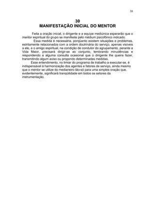 38


                          30
            MANIFESTAÇÃO INICIAL DO MENTOR
        Feita a oração inicial, o dirigente e a equipe mediúnica esperarão que o
mentor espiritual do grupo se manifeste pelo médium psicofônico indicado.
         Essa medida é necessária, porqüanto existem situações e problemas,
estritamente relacionados com a ordem doutrinária do serviço, apenas visíveis
a ele, e o amigo espiritual, na condição de condutor do agrupamento, perante a
Vida Maior, precisará dirigir-se ao conjunto, lembrando minudências e
respondendo a alguma consulta ocasional que o dirigente lhe queira fazer,
transmitindo algum aviso ou propondo determinadas medidas.
       Esse entendimento, no limiar do programa de trabalho a executar-se, é
indispensável à harmonização dos agentes e fatores de serviço, ainda mesmo
que o mentor se utilize do medianeiro tão-só para uma simples oração que,
evidentemente, significará tranqüilidade em todos os setores da
instrumentação.
 