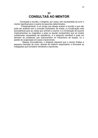39


                                    31
                CONSULTAS AO MENTOR
      Começada a reunião, o dirigente, por vezes, tem necessidade de ouvir o
mentor espiritual para o exame de assuntos determinados.
        Freqüentemente, é um amigo que deseja acesso à reunião e que não
pode ser acolhido sem a consulta necessária; de outras, é a localização mais
aconselhável para as visitas que venham a ocorrer, é a ministração de socorro
medicamentoso ou magnético a esse ou àquele companheiro que se mostre
subitamente necessitado de assistência, é a pergunta inevitável e justa em
derredor de problemas que sobrevenham no mecanismo da equipe, ou o
pedido de cooperação em casos imprevisíveis.
         Nessas circunstâncias, o dirigente esperará que o mentor finalize a
pequena instrução de início, através do médium responsável, e formulará as
indagações que considere inevitáveis e oportunas.
 