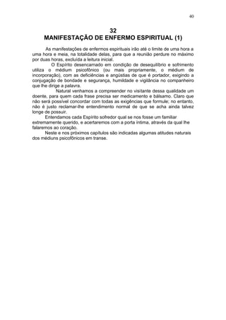 40


                      32
     MANIFESTAÇÃO DE ENFERMO ESPIRITUAL (1)
       As manifestações de enfermos espirituais irão até o limite de uma hora a
uma hora e meia, na totalidade delas, para que a reunião perdure no máximo
por duas horas, excluída a leitura inicial.
          O Espírito desencarnado em condição de desequilíbrio e sofrimento
utiliza o médium psicofônico (ou mais propriamente, o médium de
incorporação), com as deficiências e angústias de que é portador, exigindo a
conjugação de bondade e segurança, humildade e vigilância no companheiro
que lhe dirige a palavra.
             Natural venhamos a compreender no visitante dessa qualidade um
doente, para quem cada frase precisa ser medicamento e bálsamo. Claro que
não será possível concordar com todas as exigências que formule; no entanto,
não é justo reclamar-lhe entendimento normal de que se acha ainda talvez
longe de possuir.
       Entendamos cada Espírito sofredor qual se nos fosse um familiar
extremamente querido, e acertaremos com a porta íntima, através da qual lhe
falaremos ao coração.
       Neste e nos próximos capítulos são indicadas algumas atitudes naturais
dos médiuns psicofônicos em transe.
 