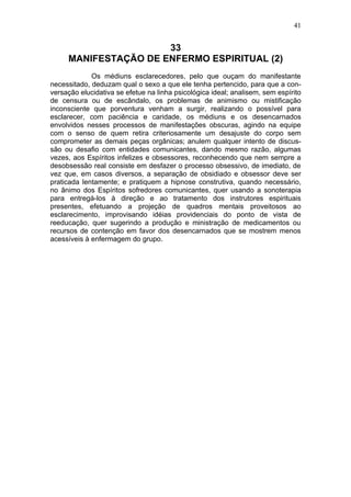 41


                      33
     MANIFESTAÇÃO DE ENFERMO ESPIRITUAL (2)
             Os médiuns esclarecedores, pelo que ouçam do manifestante
necessitado, deduzam qual o sexo a que ele tenha pertencido, para que a con-
versação elucidativa se efetue na linha psicológica ideal; analisem, sem espírito
de censura ou de escândalo, os problemas de animismo ou mistificação
inconsciente que porventura venham a surgir, realizando o possível para
esclarecer, com paciência e caridade, os médiuns e os desencarnados
envolvidos nesses processos de manifestações obscuras, agindo na equipe
com o senso de quem retira criteriosamente um desajuste do corpo sem
comprometer as demais peças orgânicas; anulem qualquer intento de discus-
são ou desafio com entidades comunicantes, dando mesmo razão, algumas
vezes, aos Espíritos infelizes e obsessores, reconhecendo que nem sempre a
desobsessão real consiste em desfazer o processo obsessivo, de imediato, de
vez que, em casos diversos, a separação de obsidiado e obsessor deve ser
praticada lentamente; e pratiquem a hipnose construtiva, quando necessário,
no ânimo dos Espíritos sofredores comunicantes, quer usando a sonoterapia
para entregá-los à direção e ao tratamento dos instrutores espirituais
presentes, efetuando a projeção de quadros mentais proveitosos ao
esclarecimento, improvisando idéias providenciais do ponto de vista de
reeducação, quer sugerindo a produção e ministração de medicamentos ou
recursos de contenção em favor dos desencarnados que se mostrem menos
acessíveis à enfermagem do grupo.
 