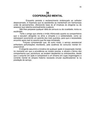 46


                             38
                      COOPERAÇÃO MENTAL
               Enquanto persista o esclarecimento endereçado ao sofredor
desencarnado, é imperioso que os assistentes se mantenham em harmoniosa
união de pensamentos, oferecendo base às af irmativas do dirigente ou do
assessor que retenha eventualmente a palavra.
       Não lhes perpasse qualquer idéia de censura ou de crueldade, ironia ou
escândalo.
       Tanto o amigo que orienta o irmão infortunado quanto os companheiros
que o escutam abrigarão na alma a simpatia e a solidariedade, como se
estivessem socorrendo um parente dos mais queridos, para que o necessitado
encontre apoio real no socorro que lhe seja ministrado.
            Forçoso compreender que, de outro modo, o serviço assistencial
enfrentaria perturbações inevitáveis, pela ausência do concurso mental im-
prescindível.
       O dirigente assumirá a iniciativa de qualquer apelo à cooperação mental,
no momento em que a providência se mostre precisa, e ativará o ânimo dos
companheiros que, porventura, se revelem desatentos ou entorpecidos, desde
que o conjunto em ação é comparável a um dínamo em cujas engrenagens a
corrente mental do amparo fraterno necessita circular equilibradamen te na
prestàção de serviço.
 