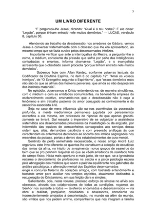 5


                       UM LIVRO DIFERENTE
          “E perguntou-lhe Jesus, dizendo: “Qual é o teu nome?” E ele disse:
“Legião”, porque tinham entrado nele muitos demônios.” — LUCAS, versículo
8, capítulo 30.

     Atendendo ao trabalho da desobsessão nos arredores de Gádara, vemos
Jesus a conversar fraternalmente com o obsesso que lhe era apresentado, ao
mesmo tempo que se fazia ouvido pelos desencarnados infelizes.
      Importante verificar que ante a interrogativa do Mestre, a perguntar-lhe o
nome, o médium, consciente da pressão que sofria por parte das Inteligências
conturbadas e errantes, informa chamar-se “Legião”, e o evangelista
acrescenta que o obsidiado assim procedia “porque tinham entrado nele muitos
demónios”.
           Sabemos hoje com Allan Kardec, conforme palavras textuais do
Codificador da Doutrina Espírita, no item 6 do capítulo 12º, “Amai os vossos
inimigos”, de “O Evangelho segundo o Espiritismo”, que “esses demônios mais
não são do que as almas dos homens perversos, que ainda se não despojaram
dos instintos materiais”.
     No episódio, observamos o Cristo entendendo-se, de maneira simultânea,
com o médium e com as entidades comunicantes, na benemérita empresa do
esclarecimento coletivo, ensinando-nos que a desobsessão não é caça a
fenômeno e sim trabalho paciente do amor conjugado ao conhecimento e do
raciocínio associado à fé.
     Seja no caso de mera influencia ção ou nas ocorrências da possessão
profunda, a mente medianímica permanece jugulada por pensamentos
estranhos a ela mesma, em processos de hipnose de que apenas gradati-
zamente se livrará. Daí ressalta o imperativo de se vulgarizar a assistência
sistemática aos desencarnados prisioneiros da insatisfação ou da angústia, por
intermédio das equipes de companheiros consagrados aos serviços dessa
ordem que, aliás, demandam paciência e com preensão análogas às que
caracterizam os enfermeiros dedicados ao socorro dos irmãos segregados nos
meandros da psicose, portas a dentro dos estabelecimentos de cura mental.
     Sentindo de perto semelhante necessidade, o nosso amigo André Luiz
organizou este livro diferente de quantos lhe constituem a coleção de estudioso
dos temas da alma, no intuito de arregimentar novos grupos de seareiros do
bem que se pro ponham reajustar os que se vêem arredados da realidade fora
do campo físico. Nada mais oportuno e mais justo, de vez que, se a ignorância
reclama o devotamento de professores na escola e a psico patologia espera
pela abnegação dos médicos que usam a palavra equilibrante nos gabinetes de
análise psicológica, a alienação mental dos Espíritos desencarnados
exige o concurso fraterno de corações amigos, com bastante entendimento e
bastante amor para auxiliar nos templos espíritas, atualmente dedicados à
recuperação do Cristianismo, em sua feição clara e simples.
     Salientando, pois, neste volume, precioso esforço de síntese no alívio aos
obsessos, através dos colaboradores de todas as condições, rogamos ao
Senhor nos sustente a todos — tarefeiros encarnados e desencarnados — na
obra a realizar, porqüanto obsidiados e obsessores, consciente ou
inconscientemente arrojados à desorientação, no mundo ou além do mundo,
são irmãos que nos pedem arrimo, companheiros que nos integram a família
 