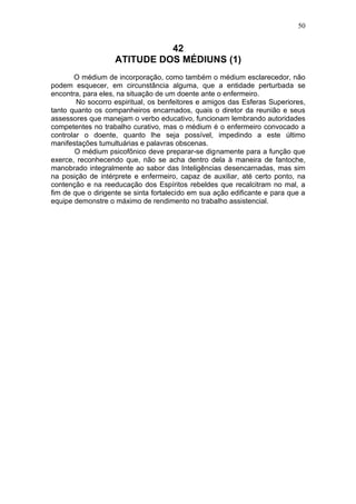 50


                             42
                   ATITUDE DOS MÉDIUNS (1)
       O médium de incorporação, como também o médium esclarecedor, não
podem esquecer, em circunstância alguma, que a entidade perturbada se
encontra, para eles, na situação de um doente ante o enfermeiro.
        No socorro espiritual, os benfeitores e amigos das Esferas Superiores,
tanto quanto os companheiros encarnados, quais o diretor da reunião e seus
assessores que manejam o verbo educativo, funcionam lembrando autoridades
competentes no trabalho curativo, mas o médium é o enfermeiro convocado a
controlar o doente, quanto lhe seja possível, impedindo a este último
manifestações tumultuárias e palavras obscenas.
       O médium psicofônico deve preparar-se dignamente para a função que
exerce, reconhecendo que, não se acha dentro dela à maneira de fantoche,
manobrado integralmente ao sabor das Inteligências desencarnadas, mas sim
na posição de intérprete e enfermeiro, capaz de auxiliar, até certo ponto, na
contenção e na reeducação dos Espíritos rebeldes que recalcitram no mal, a
fim de que o dirigente se sinta fortalecido em sua ação edificante e para que a
equipe demonstre o máximo de rendimento no trabalho assistencial.
 