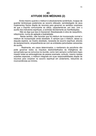 51


                             43
                   ATITUDE DOS MÉDIUNS (2)
       Ainda mesmo quando o médium é absolutamente sonâmbulo, incapaz de
guardar lembranças posteriores ao socorro efetuado, semidesligado de seus
implementos físicos dispõe de recursos para governar os sentidos corpóreos
de que o Espírito comunicante se utiliza, capacitando-se, por isso, com o
auxílio dos instrutores espirituais, a controlar devidamente as manifestações.
        Não se diga que isso é impossível. Desobsessão é obra de reequilíbrio,
refazimento, nunca de agitação e teatralidade.
        Nesse sentido, vale recordar que há médium de incorporação normal e
médium de incorporação ainda obsidiado. E sempre que o médium, dessa ou
daquela espécie, se mostre obsidiado, necessita de socorro espiritual, através
de esclarecimento, emparelhando-se com as entidades perturbadas carecentes
de auxílio.
          Realmente, em casos determinados, o medianeiro da psicofonia não
pode governar todos os impulsos destrambelhados da Inteligência de-
sencarnada que se comunica na reunião, como nem sempre o enfermeiro logra
impedir todas as extravagâncias da pessoa acamada; contudo, mesmo nessas
ocasiões especiais, o médium integrado em suas responsabilidades dispõe de
recursos para cooperar no socorro espiritual em andamento, reduzindo as
inconveniências ao mínimo.
 
