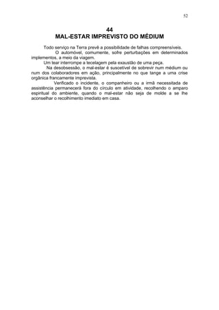 52


                         44
           MAL-ESTAR IMPREVISTO DO MÉDIUM
       Todo serviço na Terra prevê a possibilidade de falhas compreensíveis.
             O automóvel, comumente, sofre perturbações em determinados
implementos, a meio da viagem.
       Um tear interrompe a tecelagem pela exaustão de uma peça.
        Na desobsessão, o mal-estar é suscetível de sobrevir num médium ou
num dos colaboradores em ação, principalmente no que tange a uma crise
orgânica francamente imprevista.
            Verificado o incidente, o companheiro ou a irmã necessitada de
assistência permanecerá fora do círculo em atividade, recolhendo o amparo
espiritual do ambiente, quando o mal-estar não seja de molde a se lhe
aconselhar o recolhimento imediato em casa.
 