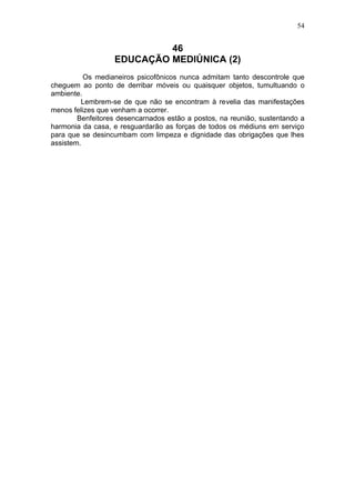 54


                           46
                  EDUCAÇÃO MEDIÚNICA (2)
          Os medianeiros psicofônicos nunca admitam tanto descontrole que
cheguem ao ponto de derribar móveis ou quaisquer objetos, tumultuando o
ambiente.
         Lembrem-se de que não se encontram à revelia das manifestações
menos felizes que venham a ocorrer.
        Benfeitores desencarnados estão a postos, na reunião, sustentando a
harmonia da casa, e resguardarão as forças de todos os médiuns em serviço
para que se desincumbam com limpeza e dignidade das obrigações que lhes
assistem.
 